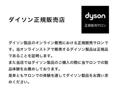 ダイソン製品のオンライン販売における正規販売サロンです。当オンラインストアで販売するダイソン製品は正規品であることを証明します。
また当店ではダイソン製品のご購入の際に当サロンでの製品体験をお薦めしております。
是非ともサロンでの体験を通してダイソン製品をお買い求めください。