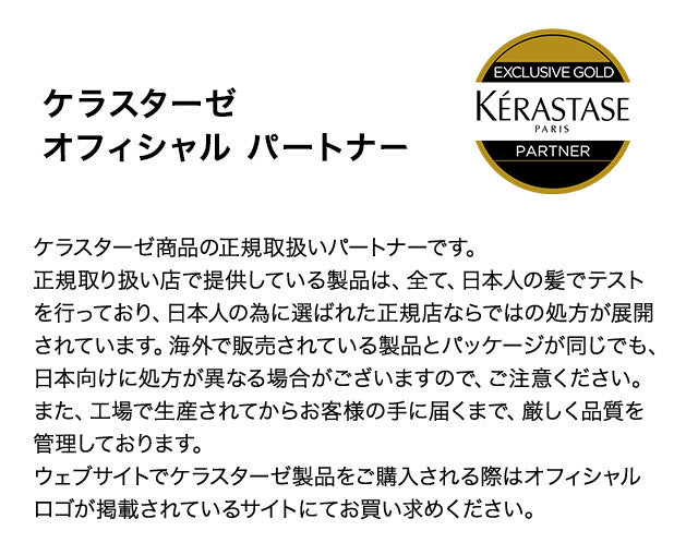 ケラスターゼ商品の正規取扱いパートナーです。
正規取り扱い店で提供している製品は、全て、日本人の髪でテストを行っており、日本人の為に選ばれた正規店ならではの処方が展開されています。海外で販売されている製品とパッケージが同じでも、日本向けに処方が異なる場合がございますので、ご注意ください。
また、工場で生産されてからお客様の手に届くまで、厳しく品質を管理しております。
ウェブサイトでケラスターゼ製品をご購入される際はオフィシャルロゴが掲載されているサイトにてお買い求めください。