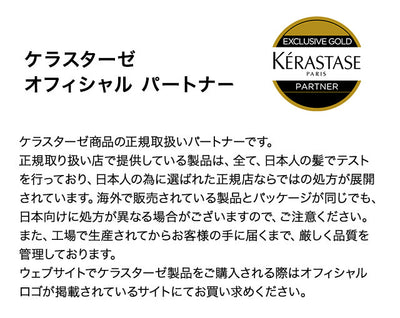 ケラスターゼ商品の正規取扱いパートナーです。
正規取り扱い店で提供している製品は、全て、日本人の髪でテストを行っており、日本人の為に選ばれた正規店ならではの処方が展開されています。海外で販売されている製品とパッケージが同じでも、日本向けに処方が異なる場合がございますので、ご注意ください。
また、工場で生産されてからお客様の手に届くまで、厳しく品質を管理しております。
ウェブサイトでケラスターゼ製品をご購入される際はオフィシャルロゴが掲載されているサイトにてお買い求めください。