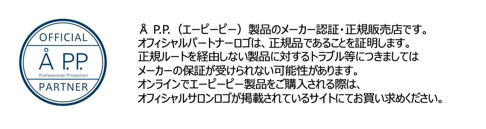 エーピーピー/A P.P. is authority：AP.P（エーピーピー）製品のメーカー認証・正規販売店です。
オフィシャルパートナーロゴは、正規品であることを証明します。
正規ルートを経由しない製品に対するトラブル等につきましてはメーカーの保証が受けられない可能性があります。
オンラインでエーピーピー製品をご購入される際は、オフィシャルサロンロゴが掲載されているサイトにてお買い求めください。