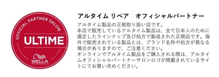 アルタイム リペア/ULTIME REPAIR is authority：アルタイム製品の正規取り扱い店です。本店で販売しているアルタイム製品は、全て日本人のために選定したラインナップ及び処方で製造された正規品です。海外で販売されている製品とは、ブランド名称や処方が異なる場合がありますので、ご注意ください。オンラインでアルタイム製品をご購入される際は、アルタイムオフィシャルパートナーサロンロゴが掲載されているサイトに
てお買い求めください。