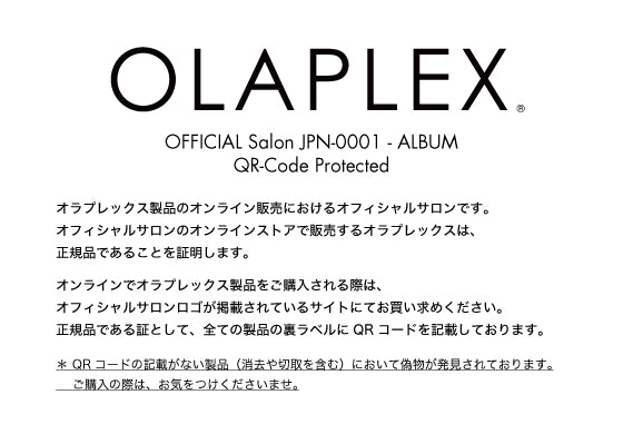 OFFICIAL Salon JPN-0001 - ALBUM / QR-Code Protected / オラプレックス製品のオンライン販売におけるオフィシャルサロンです。
オフィシャルサロンのオンラインストアで販売するオラプレックスは、正規品であることを証明します。オンラインでオラプレックス製品をご購入される際は、オフィシャルサロンロゴが掲載されているサイトにてお買い求めください。正規品である証として、全ての製品の裏ラベルに QR コードを記載しております。