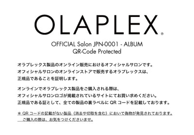 OFFICIAL Salon JPN-0001 - ALBUM / QR-Code Protected / オラプレックス製品のオンライン販売におけるオフィシャルサロンです。
オフィシャルサロンのオンラインストアで販売するオラプレックスは、正規品であることを証明します。オンラインでオラプレックス製品をご購入される際は、オフィシャルサロンロゴが掲載されているサイトにてお買い求めください。正規品である証として、全ての製品の裏ラベルに QR コードを記載しております。