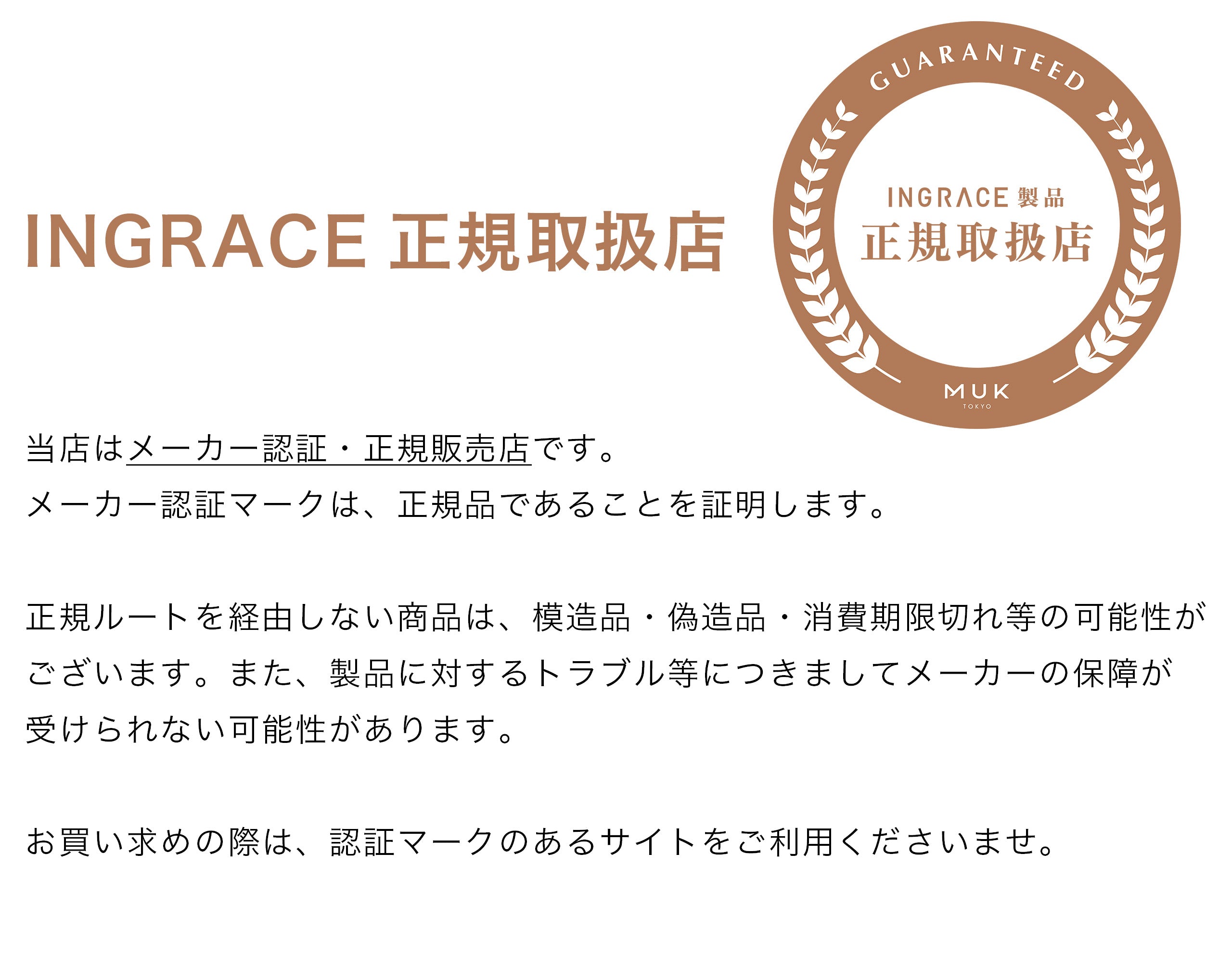 当店はMUK (エムユーケー)のINGRACE(イングレイス)製品のメーカー認証・正規販売店です。
メーカー認証マークは、正規品であることを証明します。
正規ルートを経由しない商品は、模造品・偽造品・消費期限切れ等の可能性がございます。また、製品に対するトラブル等につきましてメーカーの保障が
受けられない可能性があります。 
お買い求めの際は、認証マークのあるサイトをご利用くださいませ。
