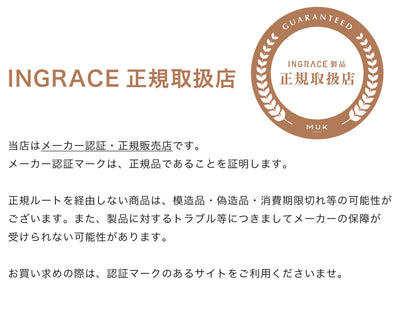 当店はMUK (エムユーケー)のINGRACE(イングレイス)製品のメーカー認証・正規販売店です。
メーカー認証マークは、正規品であることを証明します。
正規ルートを経由しない商品は、模造品・偽造品・消費期限切れ等の可能性がございます。また、製品に対するトラブル等につきましてメーカーの保障が
受けられない可能性があります。 
お買い求めの際は、認証マークのあるサイトをご利用くださいませ。
