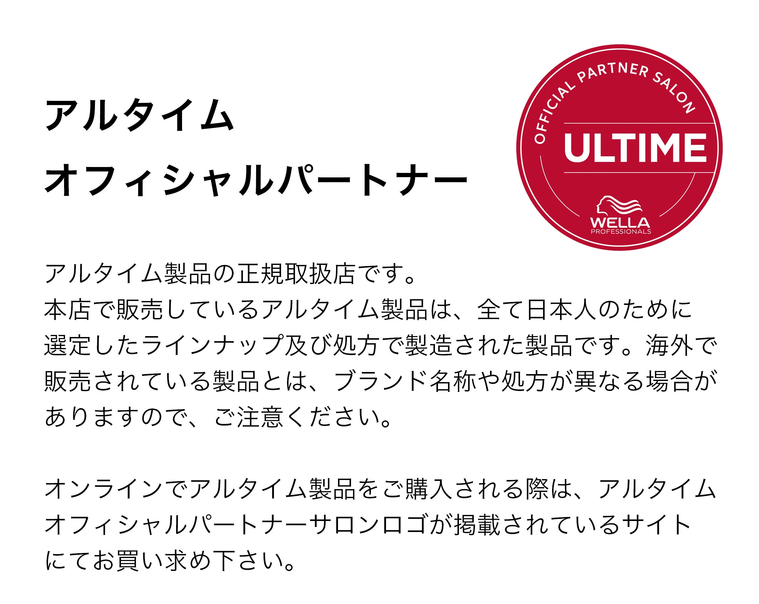 アルタイム製品の正規取り扱い店です。本店で販売しているアルタイム製品は、全て日本人のために選定したラインナップ及び処方で製造された正規品です。海外で販売されている製品とは、ブランド名称や処方が異なる場合がありますので、ご注意ください。オンラインでアルタイム製品をご購入される際は、アルタイムオフィシャルパートナーサロンロゴが掲載されているサイトに
てお買い求めください。