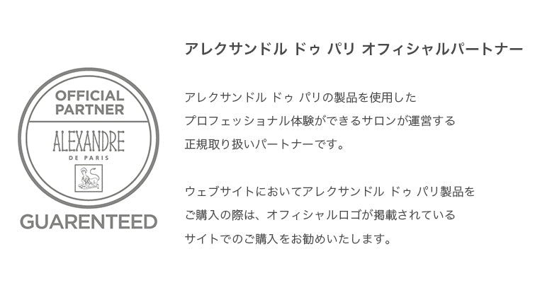 アレクサンドル ドゥ パリ オフィシャルパートナー
アレクサンドル ドゥ パリの製品を使用したプロフェッショナル体験ができるサロンが運営する正規取り扱いパートナーです。
ウェブサイトにおいてはアレクサンドル ドゥ パリ製品をご購入の際は、オフィシャルロゴが掲載されているサイトでのご購入をお勧めいたします。
