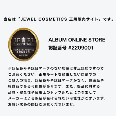 当店は「JEWEL COSMETICS 正規販売サイト」です。
ALBUM ONLINE STORE 認証番号 #2209001

※認証番号や認証マークのない店舗は非正規店ですので
ご注意ください。正規ルートを経由しない店舗での
ご購入の場合、認証番号や認証マークがなく、偽造品や
模倣品である可能性があります。また、製品に対する
品質・安全性や使用上のトラブルなどにつきまして
メーカーによる保証が受けられない可能性がございます。
お買い求めの際はご注意くださいませ。