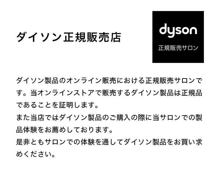 ダイソン製品のオンライン販売における正規販売サロンです。当オンラインストアで販売するダイソン製品は正規品であることを証明します。
また当店ではダイソン製品のご購入の際に当サロンでの製品体験をお薦めしております。
是非ともサロンでの体験を通してダイソン製品をお買い求めください。